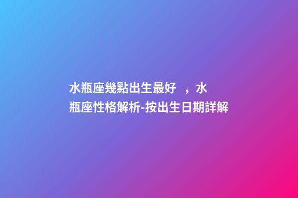 水瓶座幾點出生最好，水瓶座性格解析-按出生日期詳解